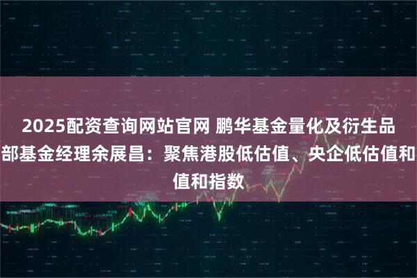 2025配资查询网站官网 鹏华基金量化及衍生品投资部基金经理余展昌：聚焦港股低估值、央企低估值和指数