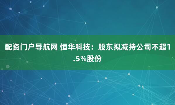 配资门户导航网 恒华科技：股东拟减持公司不超1.5%股份