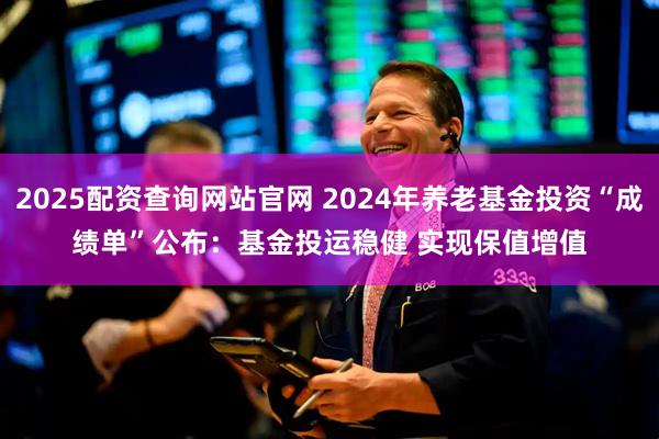 2025配资查询网站官网 2024年养老基金投资“成绩单”公布：基金投运稳健 实现保值增值