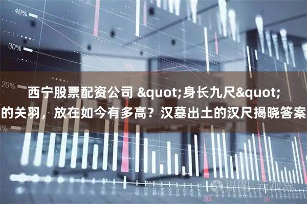 西宁股票配资公司 "身长九尺"的关羽，放在如今有多高？汉墓出土的汉尺揭晓答案