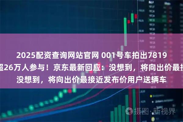 2025配资查询网站官网 001号车拍出7819万元天价，拍卖吸引超26万人参与！京东最新回应：没想到，将向出价最接近发布价用户送辆车