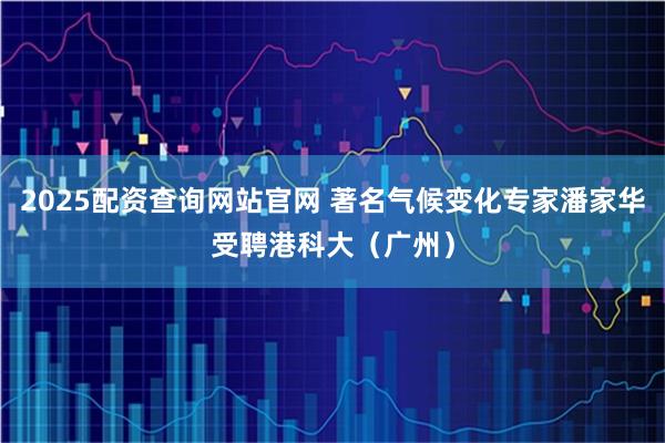 2025配资查询网站官网 著名气候变化专家潘家华受聘港科大（广州）
