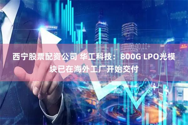 西宁股票配资公司 华工科技：800G LPO光模块已在海外工厂开始交付