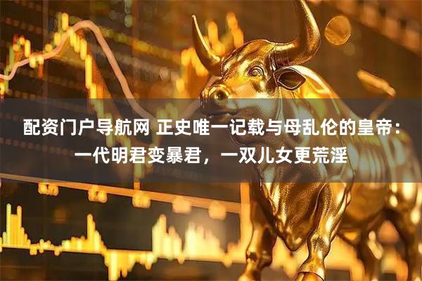 配资门户导航网 正史唯一记载与母乱伦的皇帝：一代明君变暴君，一双儿女更荒淫