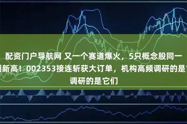 配资门户导航网 又一个赛道爆火，5只概念股同一天创新高！002353接连斩获大订单，机构高频调研的是它们