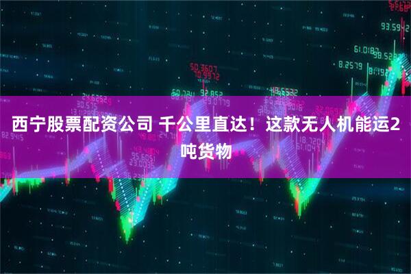 西宁股票配资公司 千公里直达！这款无人机能运2吨货物