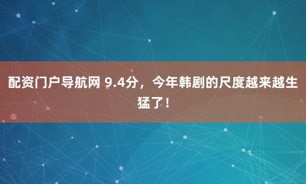 配资门户导航网 9.4分，今年韩剧的尺度越来越生猛了！