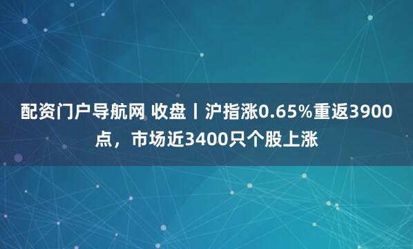 配资门户导航网 收盘丨沪指涨0.65%重返3900点，市场近3400只个股上涨