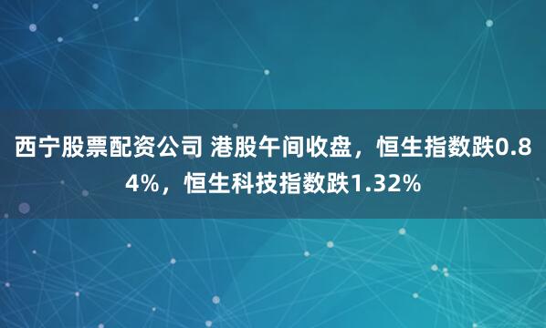 西宁股票配资公司 港股午间收盘，恒生指数跌0.84%，恒生科技指数跌1.32%