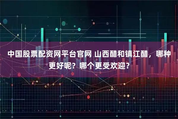中国股票配资网平台官网 山西醋和镇江醋，哪种更好呢？哪个更受欢迎？