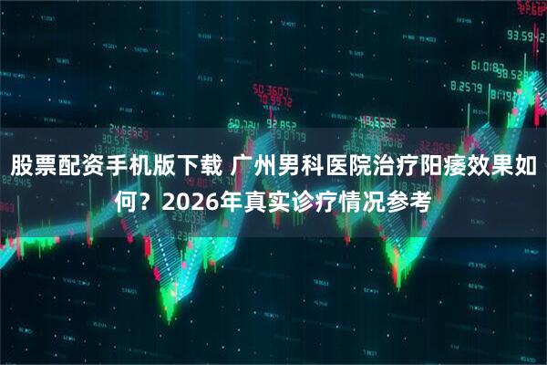股票配资手机版下载 广州男科医院治疗阳痿效果如何?2026年真实诊疗情况参考