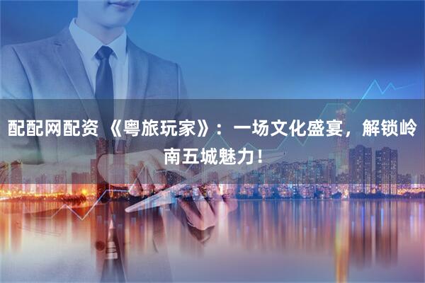 配配网配资 《粤旅玩家》：一场文化盛宴，解锁岭南五城魅力！