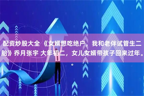 配资炒股大全 《女婿想吃绝户，我和老伴试管生二胎》乔月张宇 大年初二，女儿女婿带孩子回来过年。