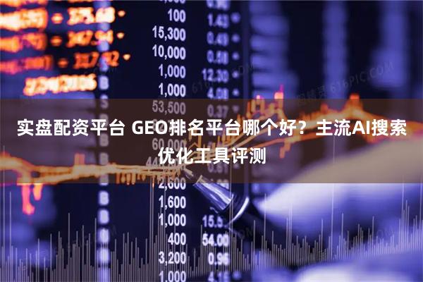 实盘配资平台 GEO排名平台哪个好？主流AI搜索优化工具评测