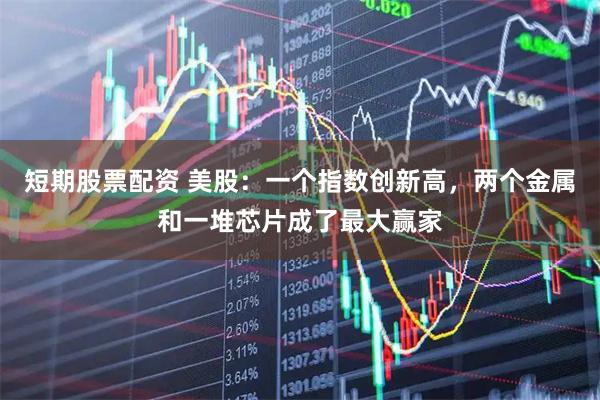 短期股票配资 美股：一个指数创新高，两个金属和一堆芯片成了最大赢家