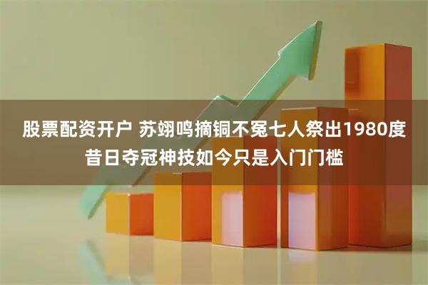 股票配资开户 苏翊鸣摘铜不冤七人祭出1980度昔日夺冠神技如今只是入门门槛