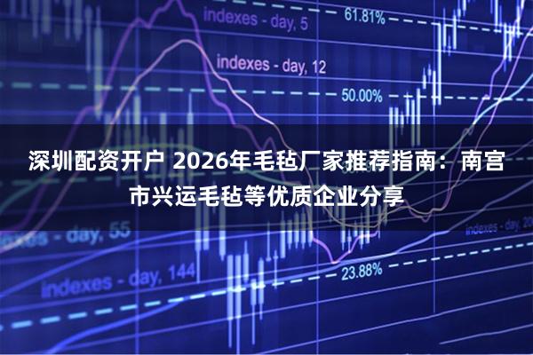 深圳配资开户 2026年毛毡厂家推荐指南：南宫市兴运毛毡等优质企业分享