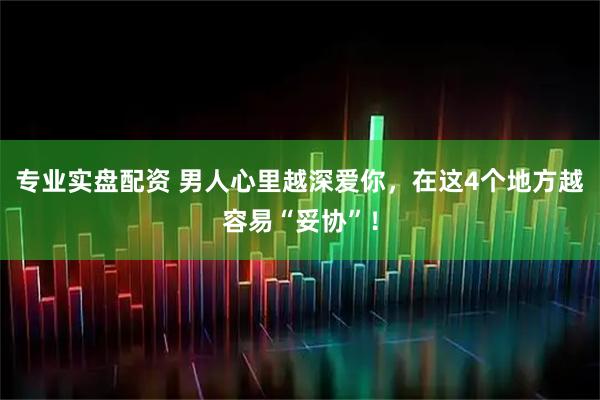 专业实盘配资 男人心里越深爱你，在这4个地方越容易“妥协”！