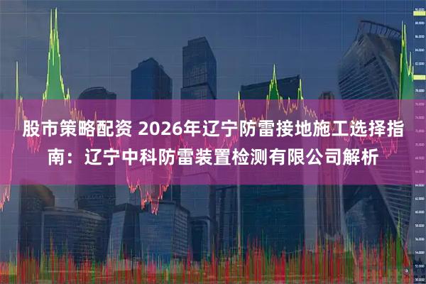 股市策略配资 2026年辽宁防雷接地施工选择指南：辽宁中科防雷装置检测有限公司解析