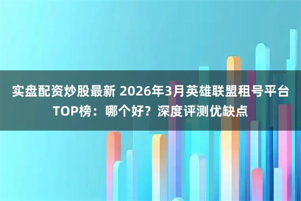 实盘配资炒股最新 2026年3月英雄联盟租号平台TOP榜：哪个好？深度评测优缺点