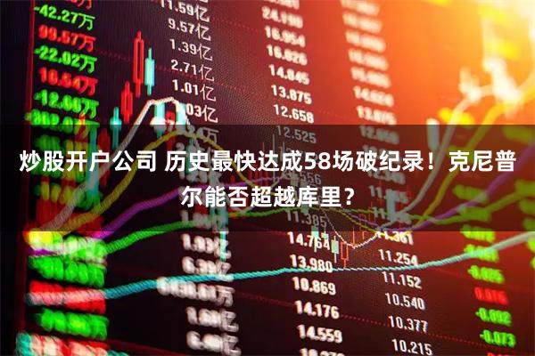 炒股开户公司 历史最快达成58场破纪录！克尼普尔能否超越库里？