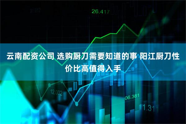 云南配资公司 选购厨刀需要知道的事 阳江厨刀性价比高值得入手