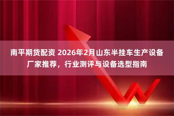 南平期货配资 2026年2月山东半挂车生产设备厂家推荐，行业测评与设备选型指南