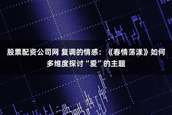 股票配资公司网 复调的情感：《春情荡漾》如何多维度探讨“爱”的主题
