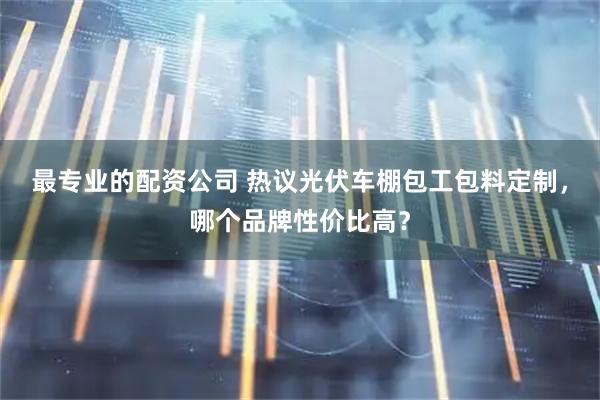 最专业的配资公司 热议光伏车棚包工包料定制，哪个品牌性价比高？