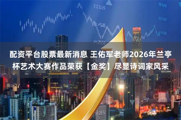 配资平台股票最新消息 王佑军老师2026年兰亭杯艺术大赛作品荣获【金奖】尽显诗词家风采