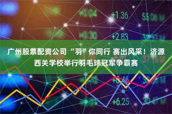 广州股票配资公司 “羽”你同行 赛出风采！济源西关学校举行羽毛球冠军争霸赛