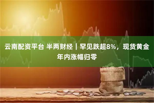 云南配资平台 半两财经｜罕见跌超8%，现货黄金年内涨幅归零