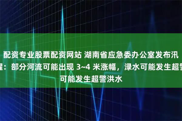 配资专业股票配资网站 湖南省应急委办公室发布汛情提醒：部分河流可能出现 3~4 米涨幅，渌水可能发生超警洪水