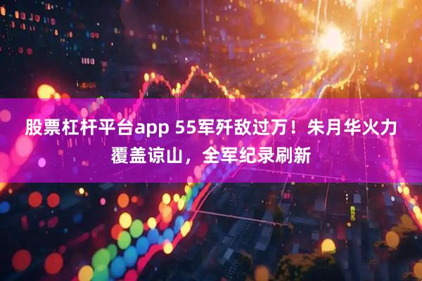 股票杠杆平台app 55军歼敌过万！朱月华火力覆盖谅山，全军纪录刷新