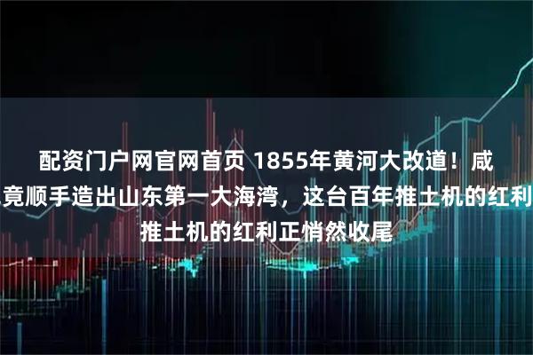 配资门户网官网首页 1855年黄河大改道！咸丰因为没钱竟顺手造出山东第一大海湾，这台百年推土机的红利正悄然收尾