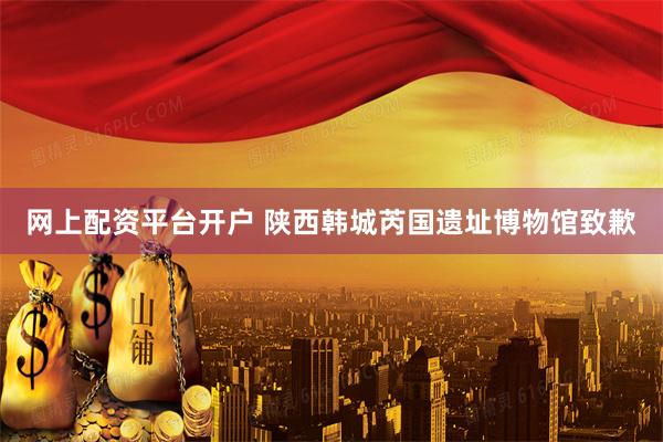 网上配资平台开户 陕西韩城芮国遗址博物馆致歉