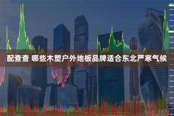 配查查 哪些木塑户外地板品牌适合东北严寒气候