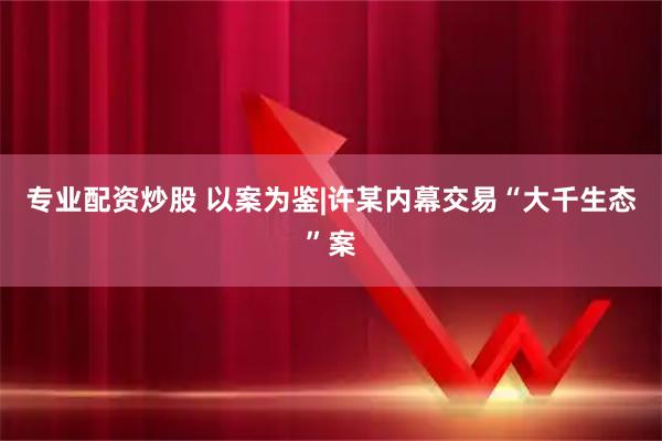 专业配资炒股 以案为鉴|许某内幕交易“大千生态”案