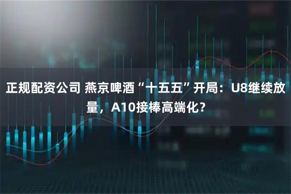 正规配资公司 燕京啤酒“十五五”开局：U8继续放量，A10接棒高端化？
