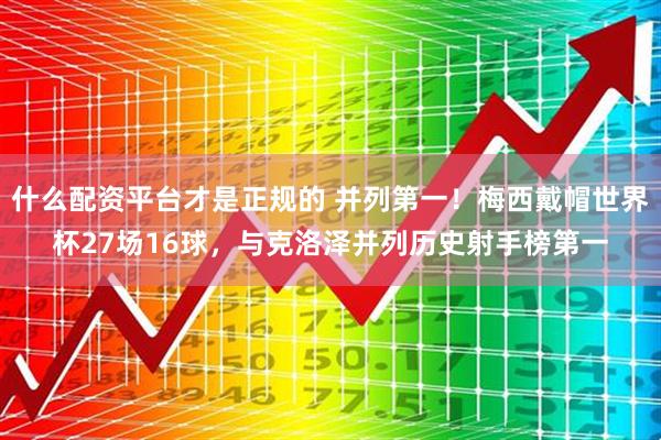什么配资平台才是正规的 并列第一！梅西戴帽世界杯27场16球，与克洛泽并列历史射手榜第一