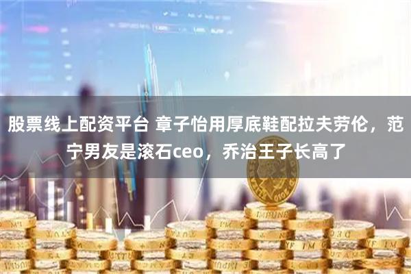 股票线上配资平台 章子怡用厚底鞋配拉夫劳伦，范宁男友是滚石ceo，乔治王子长高了
