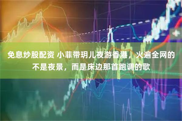 免息炒股配资 小菲带玥儿夜游香港，火遍全网的不是夜景，而是床边那首跑调的歌