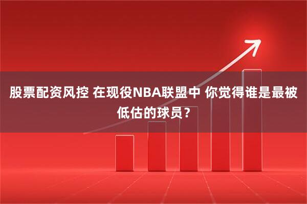 股票配资风控 在现役NBA联盟中 你觉得谁是最被低估的球员？