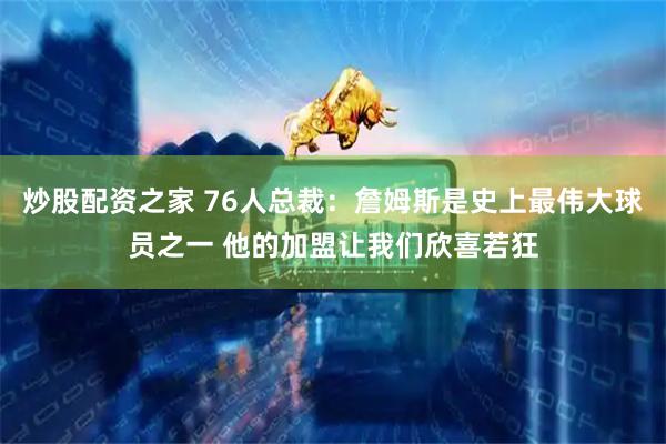 炒股配资之家 76人总裁：詹姆斯是史上最伟大球员之一 他的加盟让我们欣喜若狂