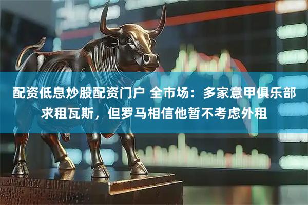 配资低息炒股配资门户 全市场:多家意甲俱乐部求租瓦斯,但罗马相信他暂不考虑外租