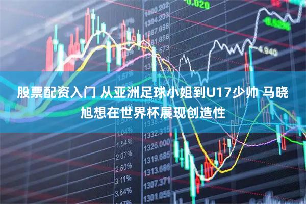 股票配资入门 从亚洲足球小姐到U17少帅 马晓旭想在世界杯展现创造性