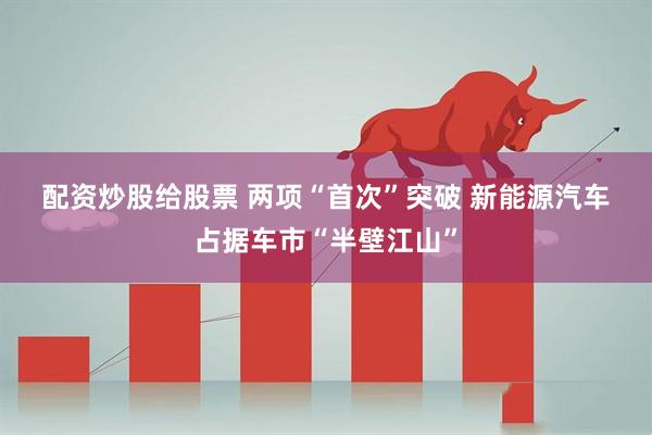 配资炒股给股票 两项“首次”突破 新能源汽车占据车市“半壁江山”