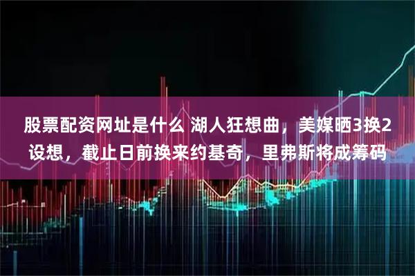 股票配资网址是什么 湖人狂想曲，美媒晒3换2设想，截止日前换来约基奇，里弗斯将成筹码